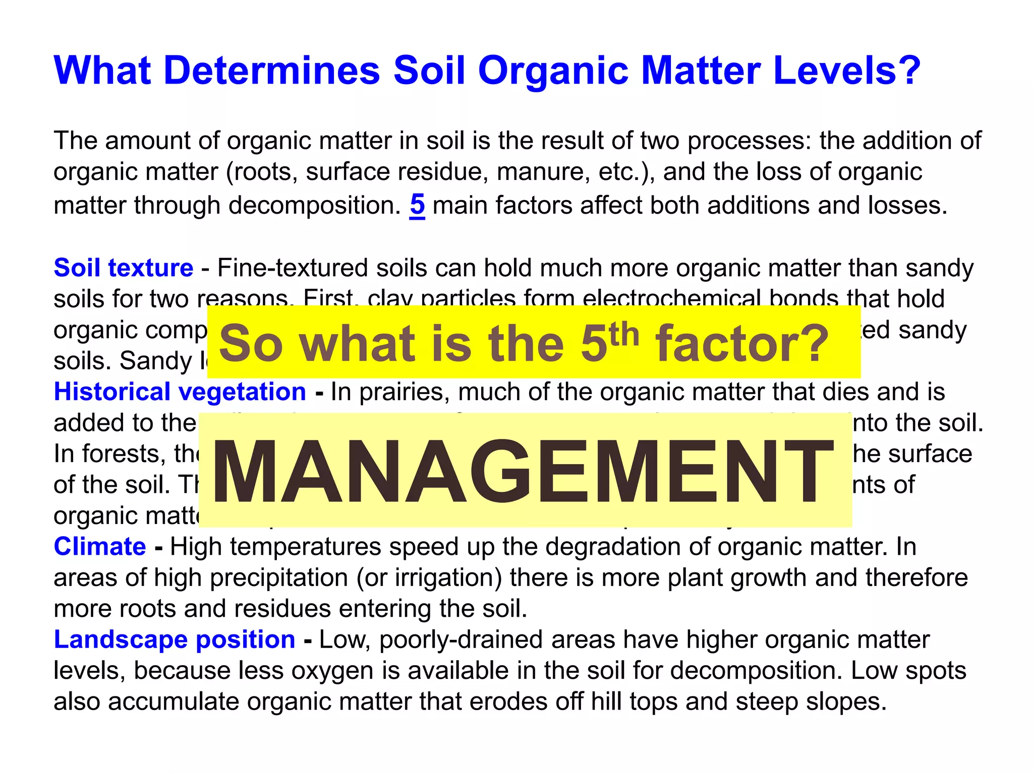 What Determines Soil Organic Matter Levels?
The amount of organic matter in soil is the result of two processes: the addition of
organic matter (roots, surface residue, manure, etc.), and the loss of organic
matter through decomposition. 5 main factors affect both additions and losses.
Soil texture - Fine-textured soils can hold much more organic matter than sandy
soils for two reasons. First, clay particles form electrochemical bonds that hold
organic compounds. Second, decomposition occurs faster in well-aerated sandy
soils. Sandy loams rarely have more than 2% organic matter.
Historical vegetation - In prairies, much of the organic matter that dies and is
added to the soil each year comes from grass roots that extend deep into the soil.
In forests, the organic matter comes from leaves that are dropped on the surface
of the soil. Thus, farmland that was once prairie will have higher amounts of
organic matter deep in the soil than land that was previously forest.
Climate - High temperatures speed up the degradation of organic matter. In
areas of high precipitation (or irrigation) there is more plant growth and therefore
more roots and residues entering the soil.
Landscape position - Low, poorly-drained areas have higher organic matter
levels, because less oxygen is available in the soil for decomposition. Low spots
also accumulate organic matter that erodes off hill tops and steep slopes.
So what is the 5th factor?
MANAGEMENT
 