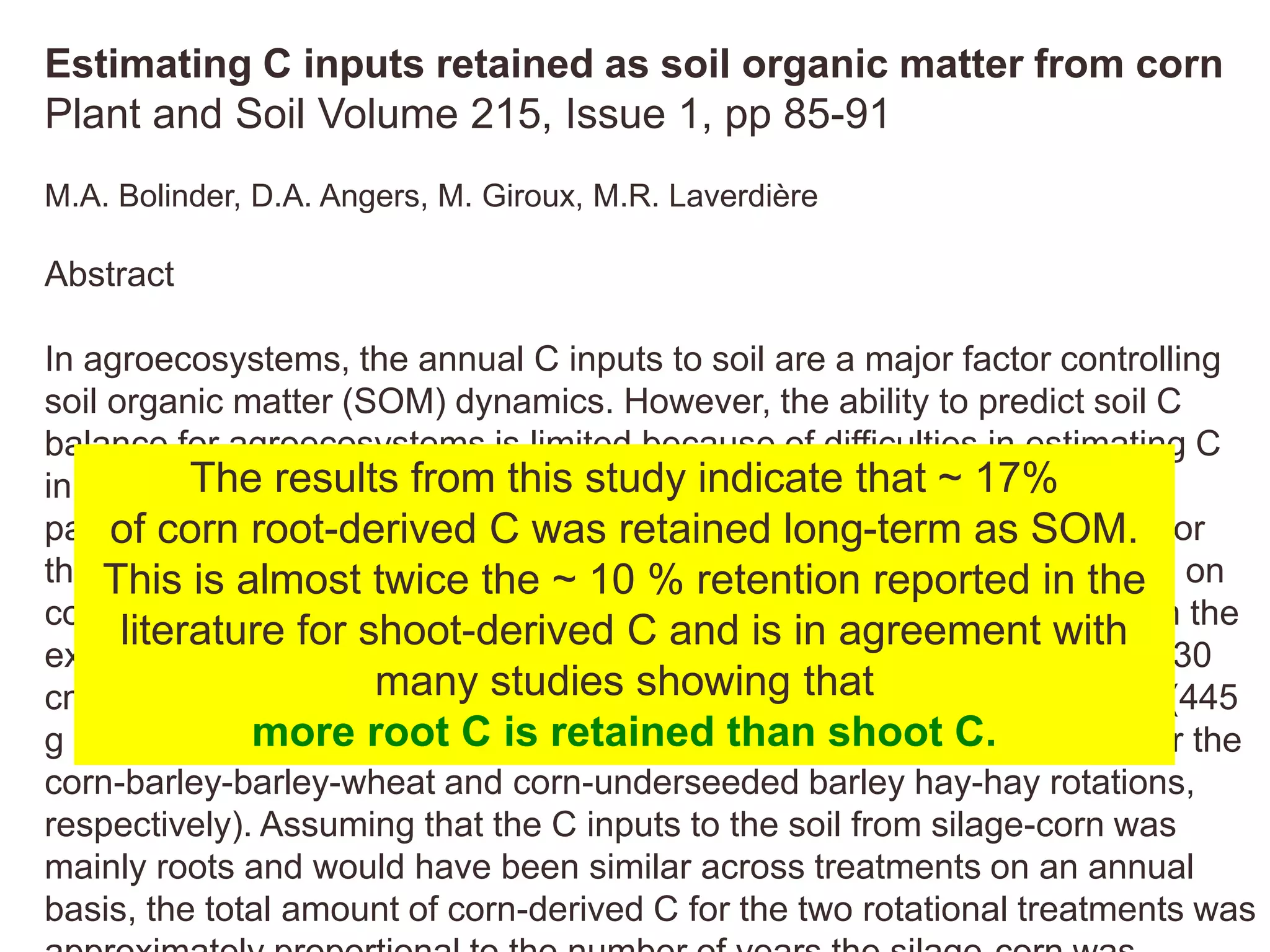 Estimating C inputs retained as soil organic matter from corn
Plant and Soil Volume 215, Issue 1, pp 85-91
M.A. Bolinder, D.A. Angers, M. Giroux, M.R. Laverdière
Abstract
In agroecosystems, the annual C inputs to soil are a major factor controlling
soil organic matter (SOM) dynamics. However, the ability to predict soil C
balance for agroecosystems is limited because of difficulties in estimating C
inputs and in particular from the below-ground part. The objective of this
paper was to estimate the proportion of corn residue retained as SOM. For
that purpose, the results of a 13C long-term (15 yr) field study conducted on
continuous silage corn and two silage corn rotations along with data from the
existing literature were analyzed. The total amount of corn-derived C (0–30
cm) was about 2.5 to 3.0 times higher for the continuous corn treatment (445
g m-2), compared to the two rotational treatments (175 and 133 g m-2 for the
corn-barley-barley-wheat and corn-underseeded barley hay-hay rotations,
respectively). Assuming that the C inputs to the soil from silage-corn was
mainly roots and would have been similar across treatments on an annual
basis, the total amount of corn-derived C for the two rotational treatments was
The results from this study indicate that ~ 17%
of corn root-derived C was retained long-term as SOM.
This is almost twice the ~ 10 % retention reported in the
literature for shoot-derived C and is in agreement with
many studies showing that
more root C is retained than shoot C.
 