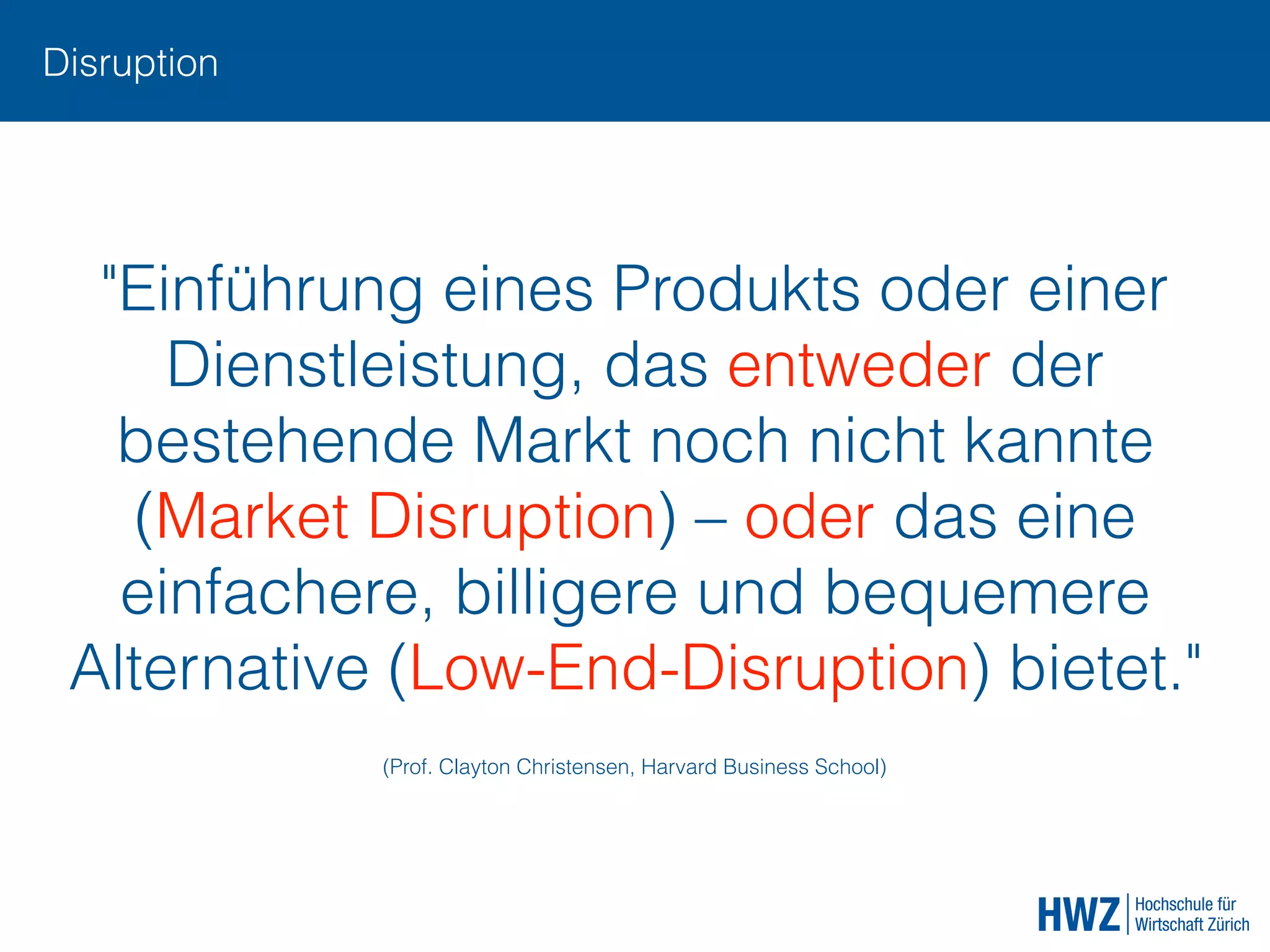 Disruption
"Einführung eines Produkts oder einer
Dienstleistung, das entweder der
bestehende Markt noch nicht kannte
(Market Disruption) – oder das eine
einfachere, billigere und bequemere
Alternative (Low-End-Disruption) bietet."
(Prof. Clayton Christensen, Harvard Business School)
 