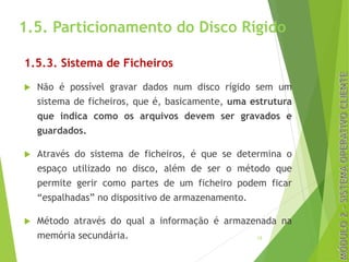 1.5. Particionamento do Disco Rígido
1.5.3. Sistema de Ficheiros
u Não é possível gravar dados num disco rígido sem um
sistema de ficheiros, que é, basicamente, uma estrutura
que indica como os arquivos devem ser gravados e
guardados.
u Através do sistema de ficheiros, é que se determina o
espaço utilizado no disco, além de ser o método que
permite gerir como partes de um ficheiro podem ficar
“espalhadas” no dispositivo de armazenamento.
u Método através do qual a informação é armazenada na
memória secundária. 12
 