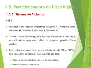 1.5. Particionamento do Disco Rígido
1.5.3. Sistema de Ficheiros
NTFS
u Utilizado com sistemas operativos Windows NT, Windows 2000,
Windows XP, Windows 7,Windows 8, Windows 10
u O NTFS (New Technology File System) oferece mais confiança,
estabilidade e segurança, além de suportar grandes discos
rígidos.
u Este sistema assume todas as características do FAT e FAT32 e
tem vantagens adicionais relativamente aos dois:
u Maior segurança dos ficheiros (uso de permissões);
u Melhor compressão do disco.
17
 
