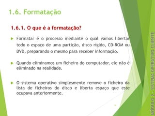 1.6. Formatação
1.6.1. O que é a formatação?
u Formatar é o processo mediante o qual vamos libertar
todo o espaço de uma partição, disco rígido, CD-ROM ou
DVD, preparando o mesmo para receber informação.
u Quando eliminamos um ficheiro do computador, ele não é
eliminado na realidade.
u O sistema operativo simplesmente remove o ficheiro da
lista de ficheiros do disco e liberta espaço que este
ocupava anteriormente.
19
 