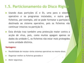 1.5. Particionamento do Disco Rígido
u Usando duas partições (C e D), uma para o sistema
operativo e os programas instalados, e outra para
ficheiros, por exemplo, até se pode formatar a partição C
destinada ao sistema operativo, pois os ficheiros vão
continuar intactos na partição D.
u Esta divisão traz também uma protecção maior contra a
acção de vírus, pois, como muitos apagam apenas os
dados da unidade C, os ficheiros vão estar mais protegidos
numa unidade distinta.
Vantagens:
u Possibilidade de instalar vários sistemas operativos no mesmo disco,
u Organizar melhor os ficheiros gravados e
u Maior segurança.
2
 