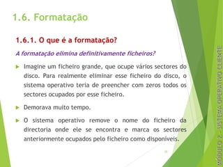 1.6. Formatação
1.6.1. O que é a formatação?
A formatação elimina definitivamente ficheiros?
u Imagine um ficheiro grande, que ocupe vários sectores do
disco. Para realmente eliminar esse ficheiro do disco, o
sistema operativo teria de preencher com zeros todos os
sectores ocupados por esse ficheiro.
u Demorava muito tempo.
u O sistema operativo remove o nome do ficheiro da
directoria onde ele se encontra e marca os sectores
anteriormente ocupados pelo ficheiro como disponíveis.
20
 