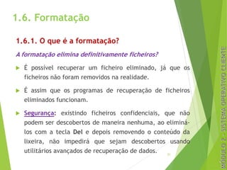 1.6. Formatação
1.6.1. O que é a formatação?
A formatação elimina definitivamente ficheiros?
u É possível recuperar um ficheiro eliminado, já que os
ficheiros não foram removidos na realidade.
u É assim que os programas de recuperação de ficheiros
eliminados funcionam.
u Segurança: existindo ficheiros confidenciais, que não
podem ser descobertos de maneira nenhuma, ao eliminá-
los com a tecla Del e depois removendo o conteúdo da
lixeira, não impedirá que sejam descobertos usando
utilitários avançados de recuperação de dados. 21
 