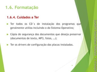 1.6. Formatação
1.6.4. Cuidados a Ter
u Ter todos os CD´s de instalação dos programas que
geralmente utiliza incluindo o do Sistema Operativo;
u Cópia de segurança dos documentos que deseja preservar
(documentos de texto, MP3, fotos, …);
u Ter os drivers de configuração das placas instaladas.
24
 