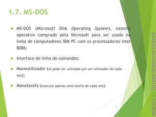 1.7. MS-DOS
u MS-DOS (Microsoft Disk Operating System), sistema
operativo comprado pela Microsoft para ser usado na
linha de computadores IBM PC com os processadores Intel
8086;
u Interface de linha de comandos;
u Monoutilizador (só pode ser utilizado por um utilizador de cada
vez);
u Monotarefa (executa apenas uma tarefa de cada vez).
26
 