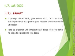 1.7. MS-DOS
1.7.1. PROMPT
u O prompt do MS-DOS, geralmente A:> , B:> ou C:>,
avisa que o DOS está pronto para receber um comando do
utilizador.
u Para se executar um simplesmente digita-se o seu nome
no teclado e pressiona-se a tecla.
28
 