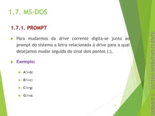 1.7. MS-DOS
1.7.1. PROMPT
u Para mudarmos da drive corrente digita-se junto ao
prompt do sistema a letra relacionada à drive para a qual
desejamos mudar seguida do sinal dois pontos (:).
u Exemplo:
u A:>b:
u B:>c:
u C:>g:
u G:>a:
29
 