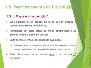 1.5. Particionamento do Disco Rígido
1.5.1. O que é uma partição?
u Uma partição é um espaço do disco que se destina a
receber um sistema de ficheiros.
u Particionar um disco rígido refere-se simplesmente ao
acto de dividir o disco em secções.
u Cada secção é então independente das outras.
u É de certa forma equivalente a pôr paredes dentro de uma casa; se
colocar mobília num quarto não afecta qualquer outro quarto.
u Cada disco deve ter no mínimo uma e no máximo 16
partições.
3
 