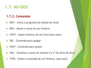 1.7. MS-DOS
1.7.2. Comandos
u EDIT - Inicia o programa de edição de texto
u REN – Altera o nome de um ficheiro
u COPY - Copia ficheiros de um local para outro
u DEL – Comando para apagar
u HELP - Comando para ajudar
u VOL - Visualiza o nome do volume e o nº de série do disco
u TYPE – Exibe o conteúdo de um ficheiro, tipo texto
31
 