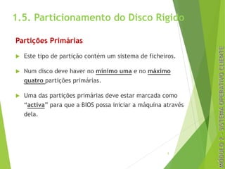 1.5. Particionamento do Disco Rígido
Partições Primárias
u Este tipo de partição contém um sistema de ficheiros.
u Num disco deve haver no mínimo uma e no máximo
quatro partições primárias.
u Uma das partições primárias deve estar marcada como
“activa” para que a BIOS possa iniciar a máquina através
dela.
5
 