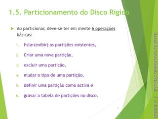 1.5. Particionamento do Disco Rígido
u Ao particionar, deve-se ter em mente 6 operações
básicas:
1. listar(exibir) as partições existentes,
2. Criar uma nova partição,
3. excluir uma partição,
4. mudar o tipo de uma partição,
5. definir uma partição como activa e
6. gravar a tabela de partições no disco.
9
 