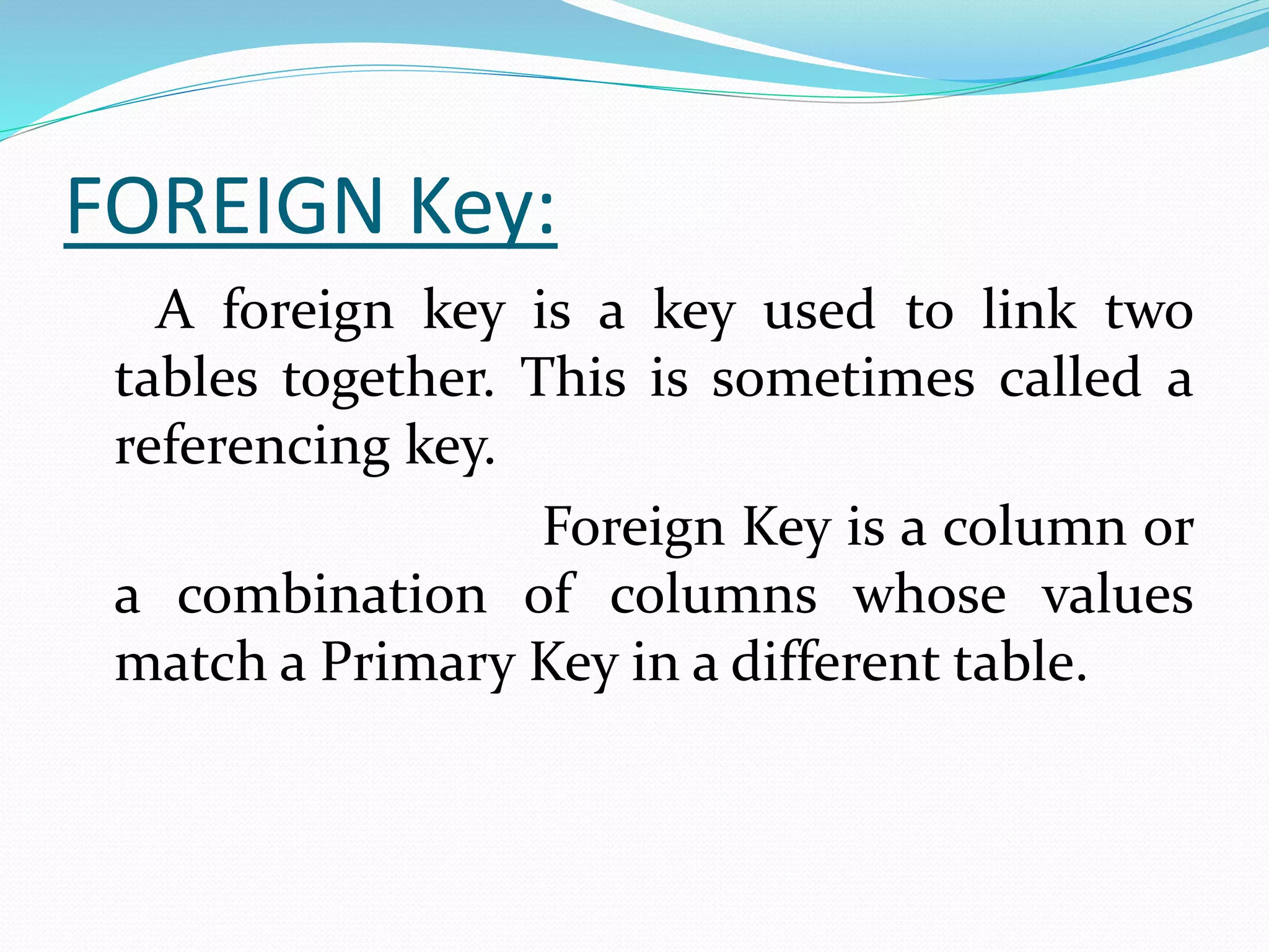 FOREIGN Key:
A foreign key is a key used to link two
tables together. This is sometimes called a
referencing key.
Foreign Key is a column or
a combination of columns whose values
match a Primary Key in a different table.
 