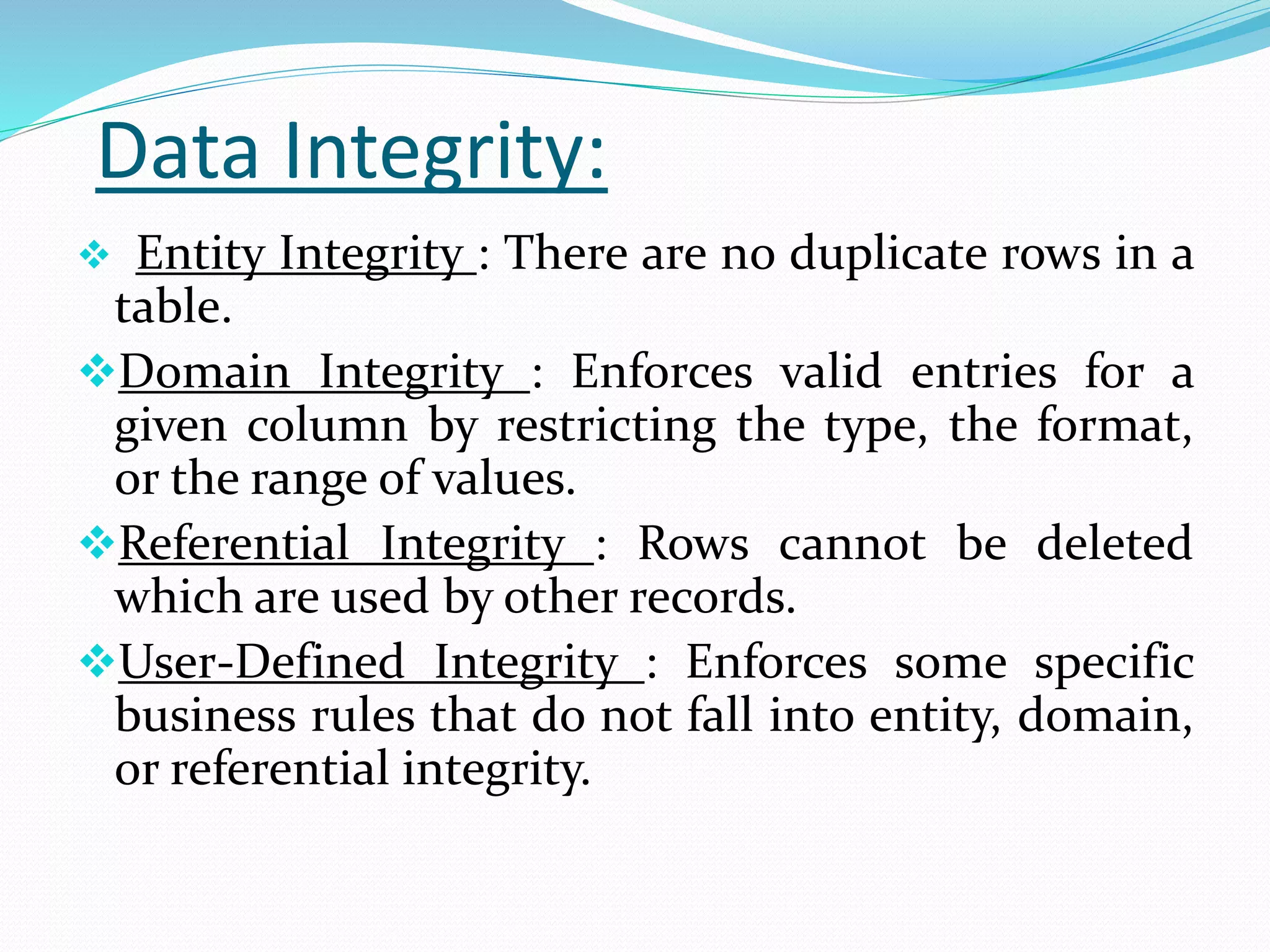 Data Integrity:
 Entity Integrity : There are no duplicate rows in a
table.
Domain Integrity : Enforces valid entries for a
given column by restricting the type, the format,
or the range of values.
Referential Integrity : Rows cannot be deleted
which are used by other records.
User-Defined Integrity : Enforces some specific
business rules that do not fall into entity, domain,
or referential integrity.
 