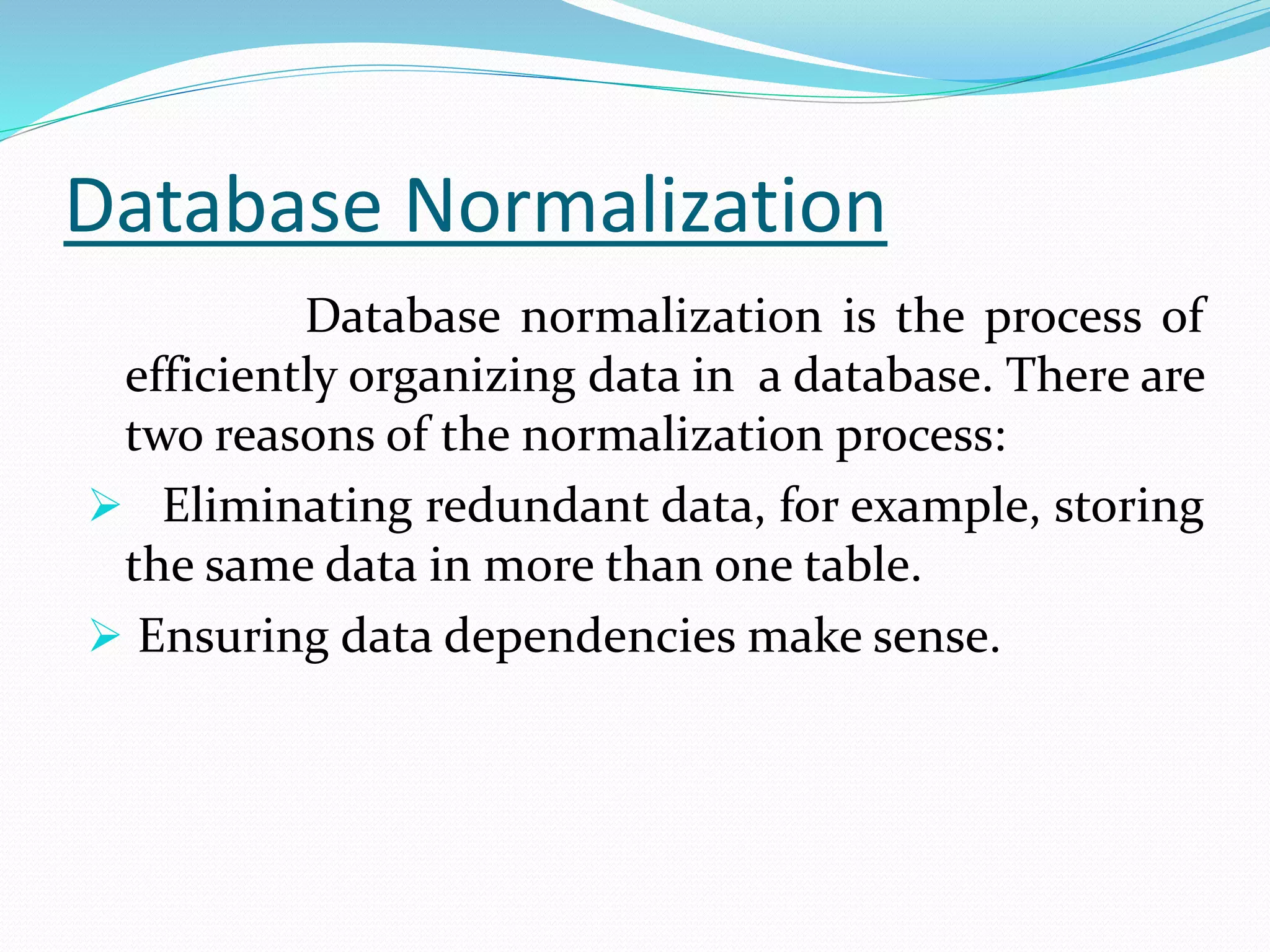 Database Normalization
Database normalization is the process of
efficiently organizing data in a database. There are
two reasons of the normalization process:
 Eliminating redundant data, for example, storing
the same data in more than one table.
 Ensuring data dependencies make sense.
 