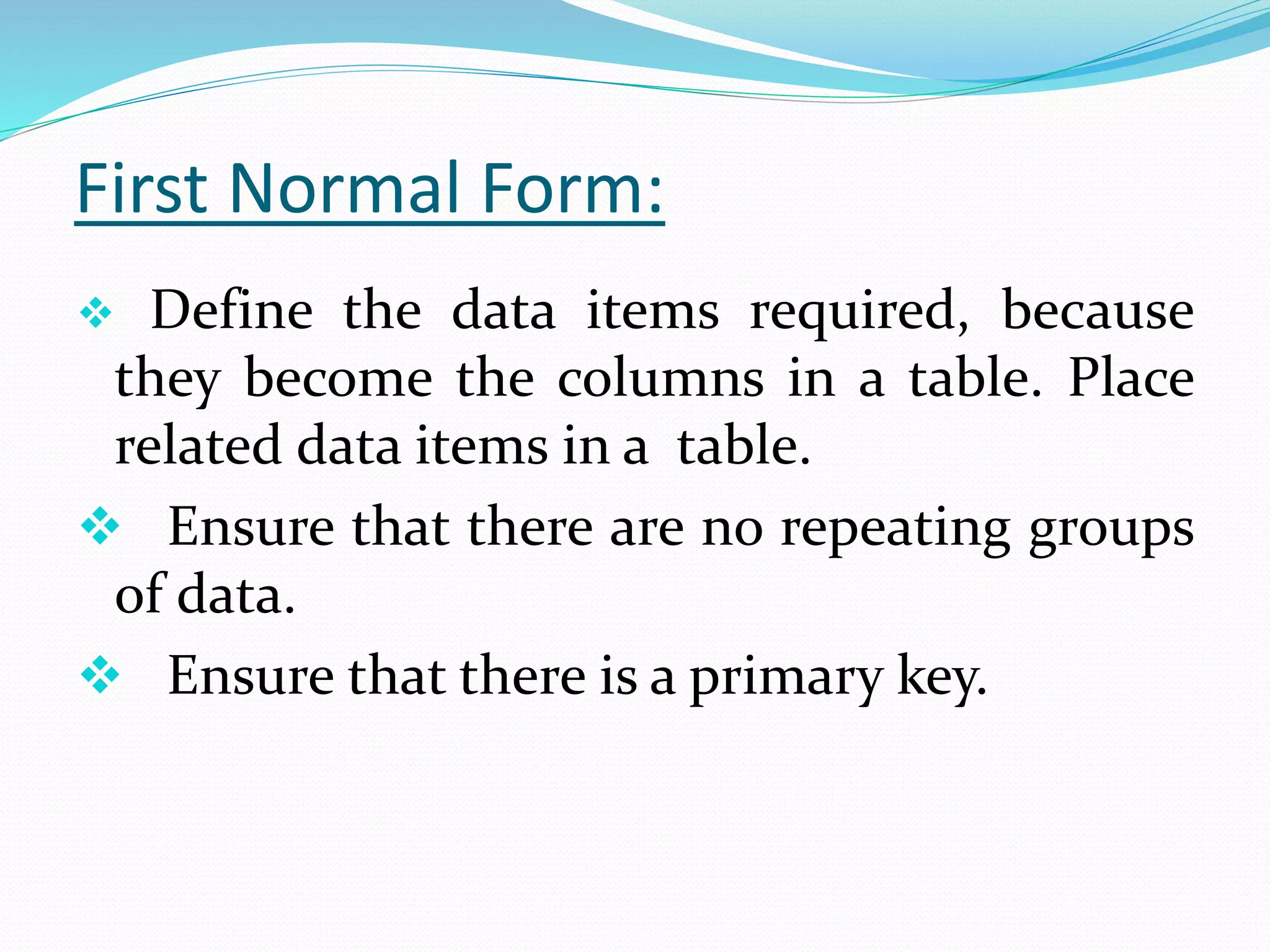 First Normal Form:
 Define the data items required, because
they become the columns in a table. Place
related data items in a table.
 Ensure that there are no repeating groups
of data.
 Ensure that there is a primary key.
 