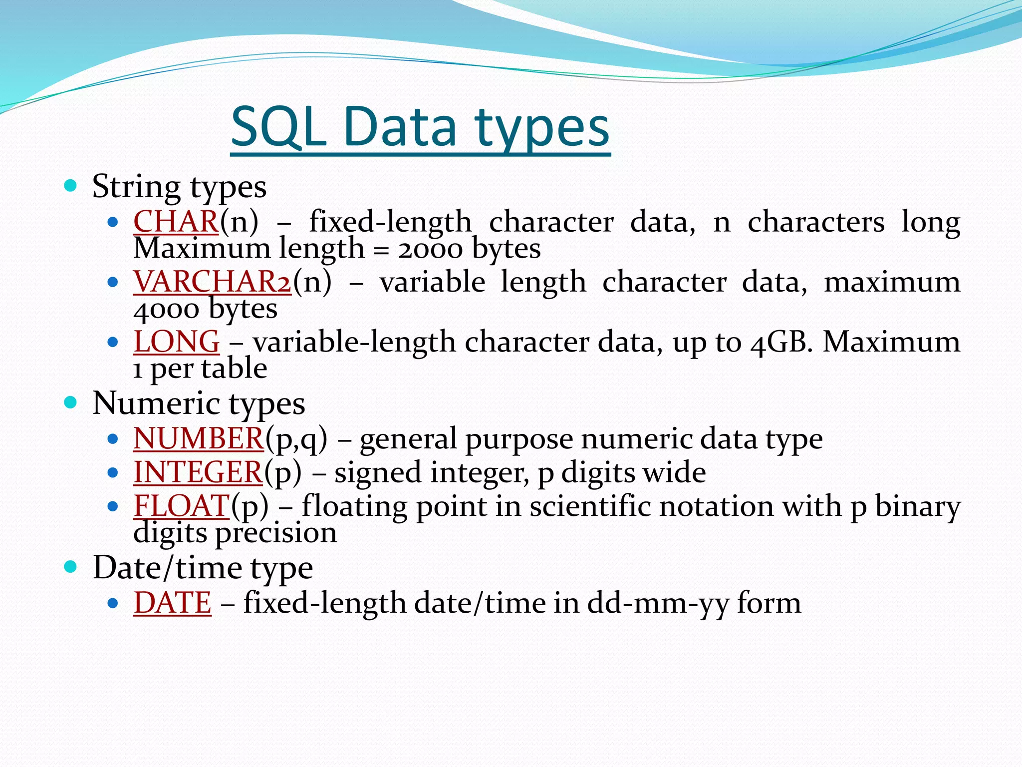SQL Data types
 String types
 CHAR(n) – fixed-length character data, n characters long
Maximum length = 2000 bytes
 VARCHAR2(n) – variable length character data, maximum
4000 bytes
 LONG – variable-length character data, up to 4GB. Maximum
1 per table
 Numeric types
 NUMBER(p,q) – general purpose numeric data type
 INTEGER(p) – signed integer, p digits wide
 FLOAT(p) – floating point in scientific notation with p binary
digits precision
 Date/time type
 DATE – fixed-length date/time in dd-mm-yy form
 