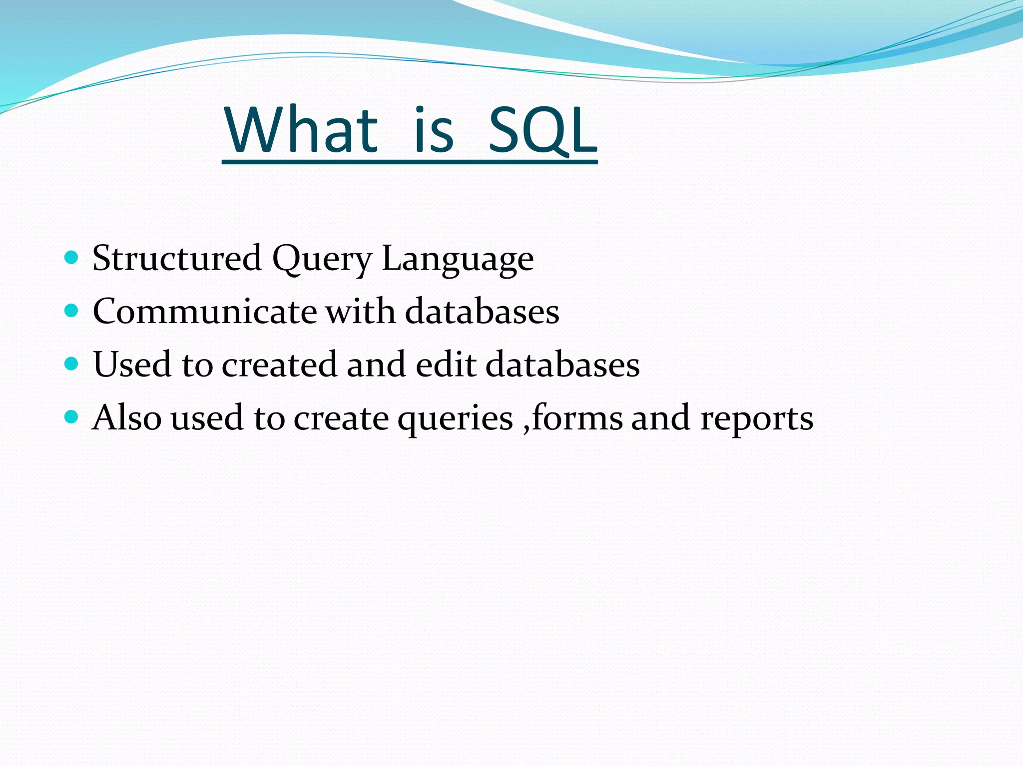 What is SQL
 Structured Query Language
 Communicate with databases
 Used to created and edit databases
 Also used to create queries ,forms and reports
 