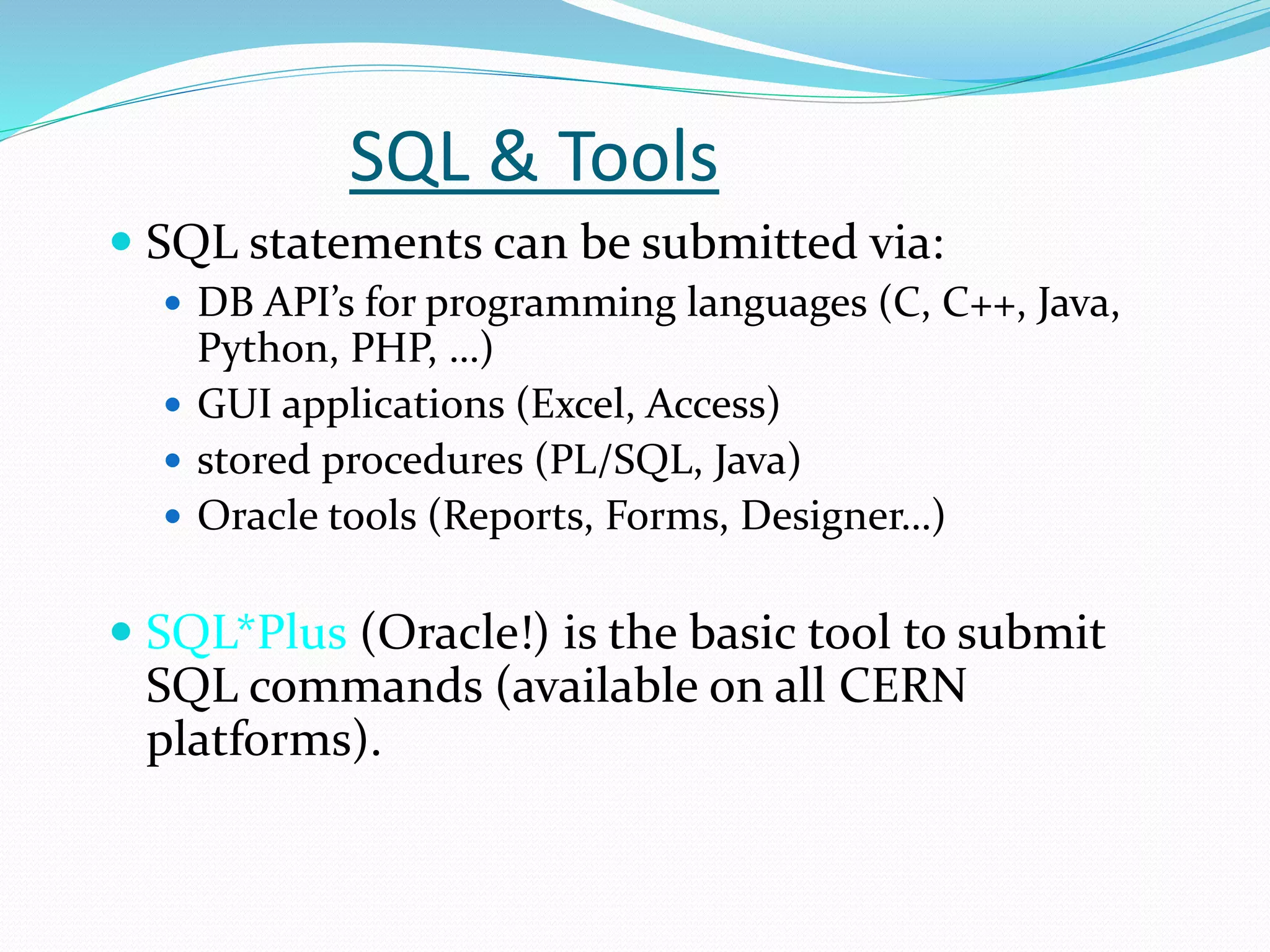 SQL & Tools
 SQL statements can be submitted via:
 DB API’s for programming languages (C, C++, Java,
Python, PHP, …)
 GUI applications (Excel, Access)
 stored procedures (PL/SQL, Java)
 Oracle tools (Reports, Forms, Designer…)
 SQL*Plus (Oracle!) is the basic tool to submit
SQL commands (available on all CERN
platforms).
 