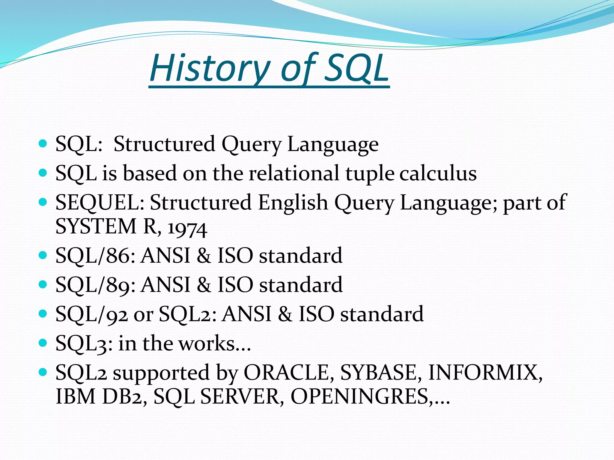 History of SQL
 SQL: Structured Query Language
 SQL is based on the relational tuple calculus
 SEQUEL: Structured English Query Language; part of
SYSTEM R, 1974
 SQL/86: ANSI & ISO standard
 SQL/89: ANSI & ISO standard
 SQL/92 or SQL2: ANSI & ISO standard
 SQL3: in the works...
 SQL2 supported by ORACLE, SYBASE, INFORMIX,
IBM DB2, SQL SERVER, OPENINGRES,...
 