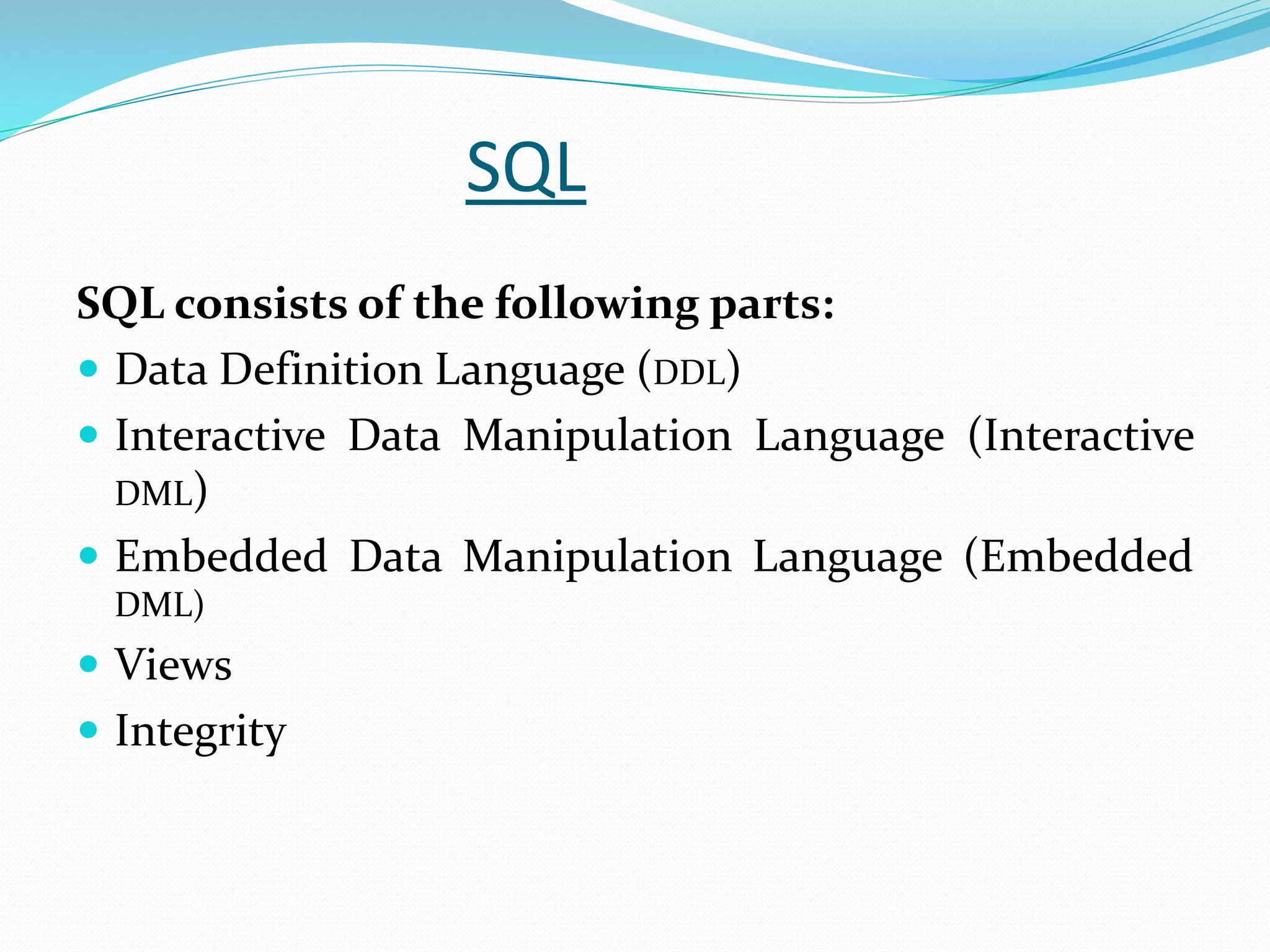 SQL
SQL consists of the following parts:
 Data Definition Language (DDL)
 Interactive Data Manipulation Language (Interactive
DML)
 Embedded Data Manipulation Language (Embedded
DML)
 Views
 Integrity
 