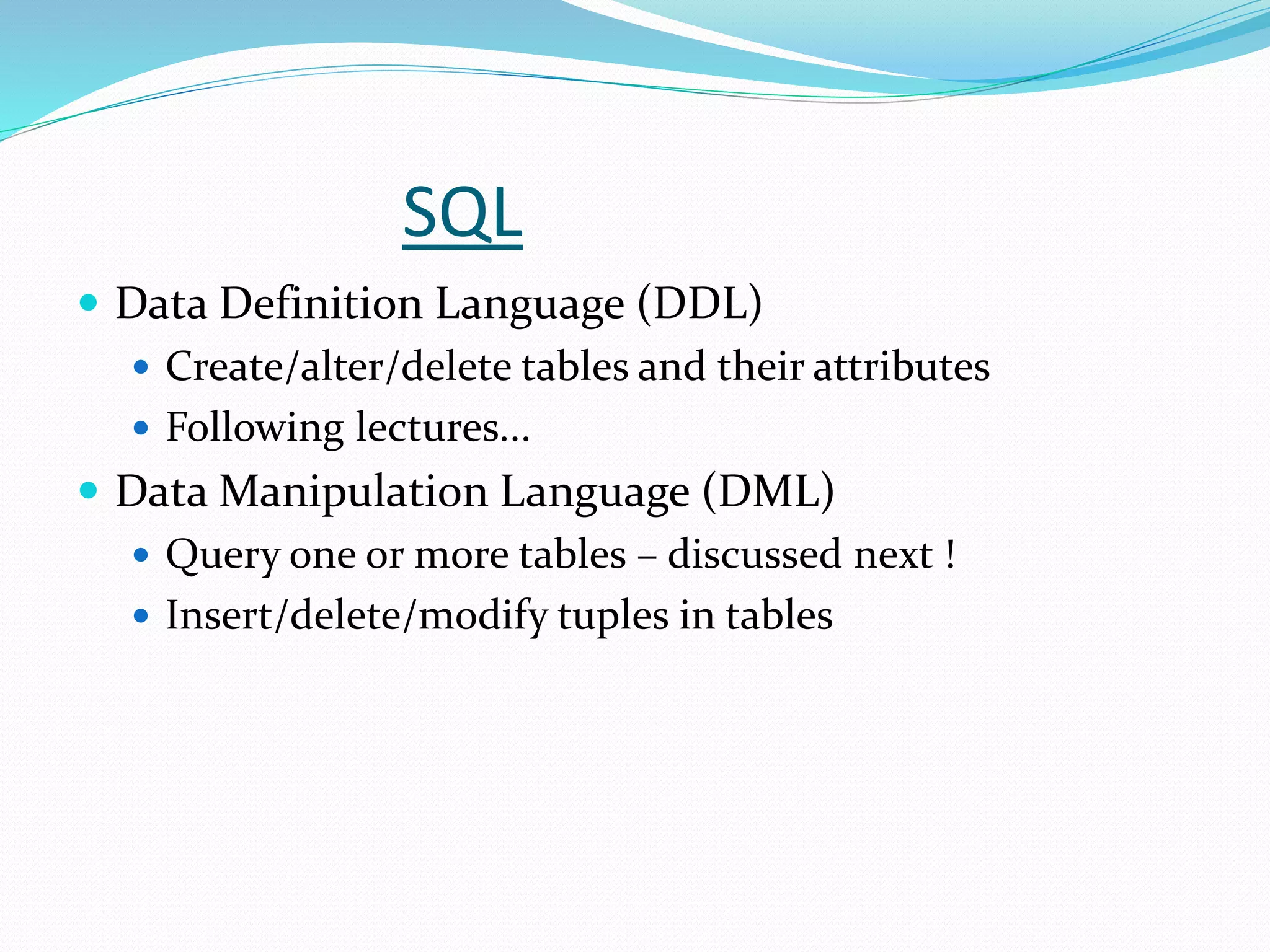 SQL
 Data Definition Language (DDL)
 Create/alter/delete tables and their attributes
 Following lectures...
 Data Manipulation Language (DML)
 Query one or more tables – discussed next !
 Insert/delete/modify tuples in tables
 