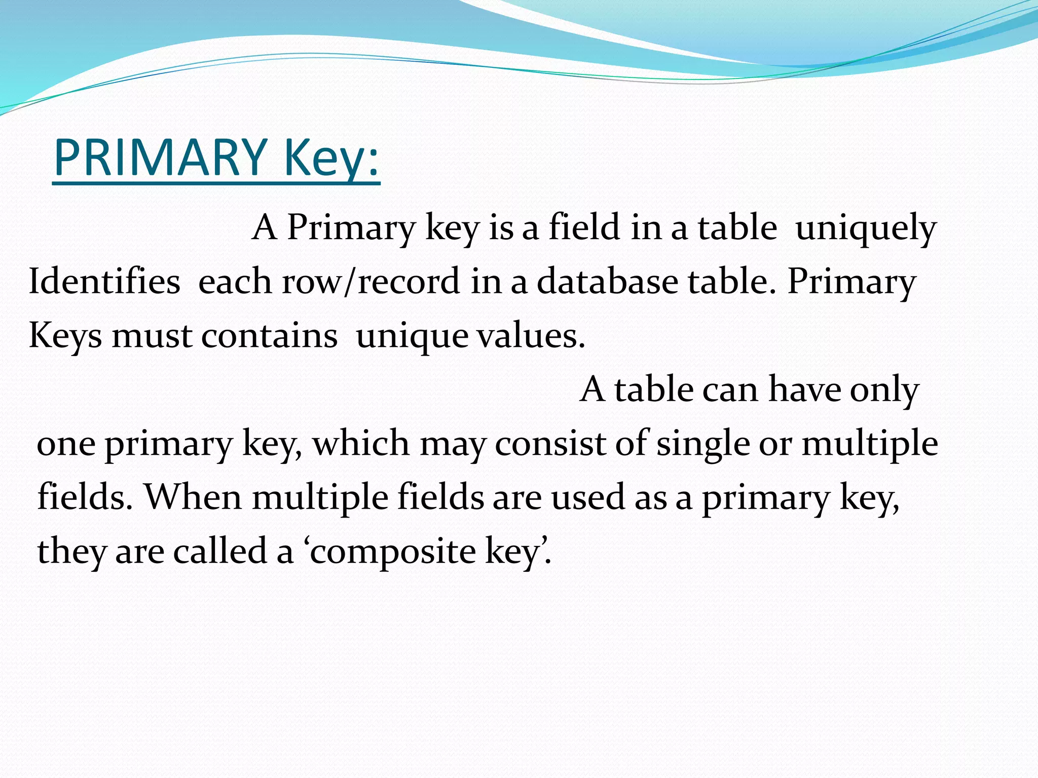 PRIMARY Key:
A Primary key is a field in a table uniquely
Identifies each row/record in a database table. Primary
Keys must contains unique values.
A table can have only
one primary key, which may consist of single or multiple
fields. When multiple fields are used as a primary key,
they are called a ‘composite key’.
 