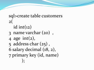 sql>create table customers
2(
id int(12)
3 name varchar (20) ,
4 age int(2),
5 address char (25) ,
6 salary decimal (18, 2),
7 primary key (id, name)
);
 