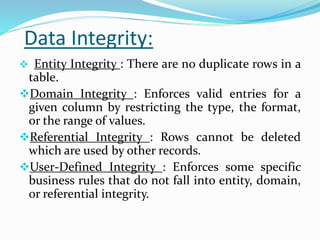 Data Integrity:
 Entity Integrity : There are no duplicate rows in a
table.
Domain Integrity : Enforces valid entries for a
given column by restricting the type, the format,
or the range of values.
Referential Integrity : Rows cannot be deleted
which are used by other records.
User-Defined Integrity : Enforces some specific
business rules that do not fall into entity, domain,
or referential integrity.
 