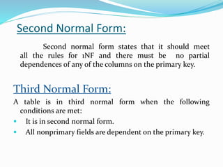 Second Normal Form:
Second normal form states that it should meet
all the rules for 1NF and there must be no partial
dependences of any of the columns on the primary key.
Third Normal Form:
A table is in third normal form when the following
conditions are met:
 It is in second normal form.
 All nonprimary fields are dependent on the primary key.
 