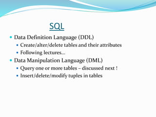SQL
 Data Definition Language (DDL)
 Create/alter/delete tables and their attributes
 Following lectures...
 Data Manipulation Language (DML)
 Query one or more tables – discussed next !
 Insert/delete/modify tuples in tables
 