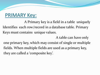 PRIMARY Key:
A Primary key is a field in a table uniquely
Identifies each row/record in a database table. Primary
Keys must contains unique values.
A table can have only
one primary key, which may consist of single or multiple
fields. When multiple fields are used as a primary key,
they are called a ‘composite key’.
 