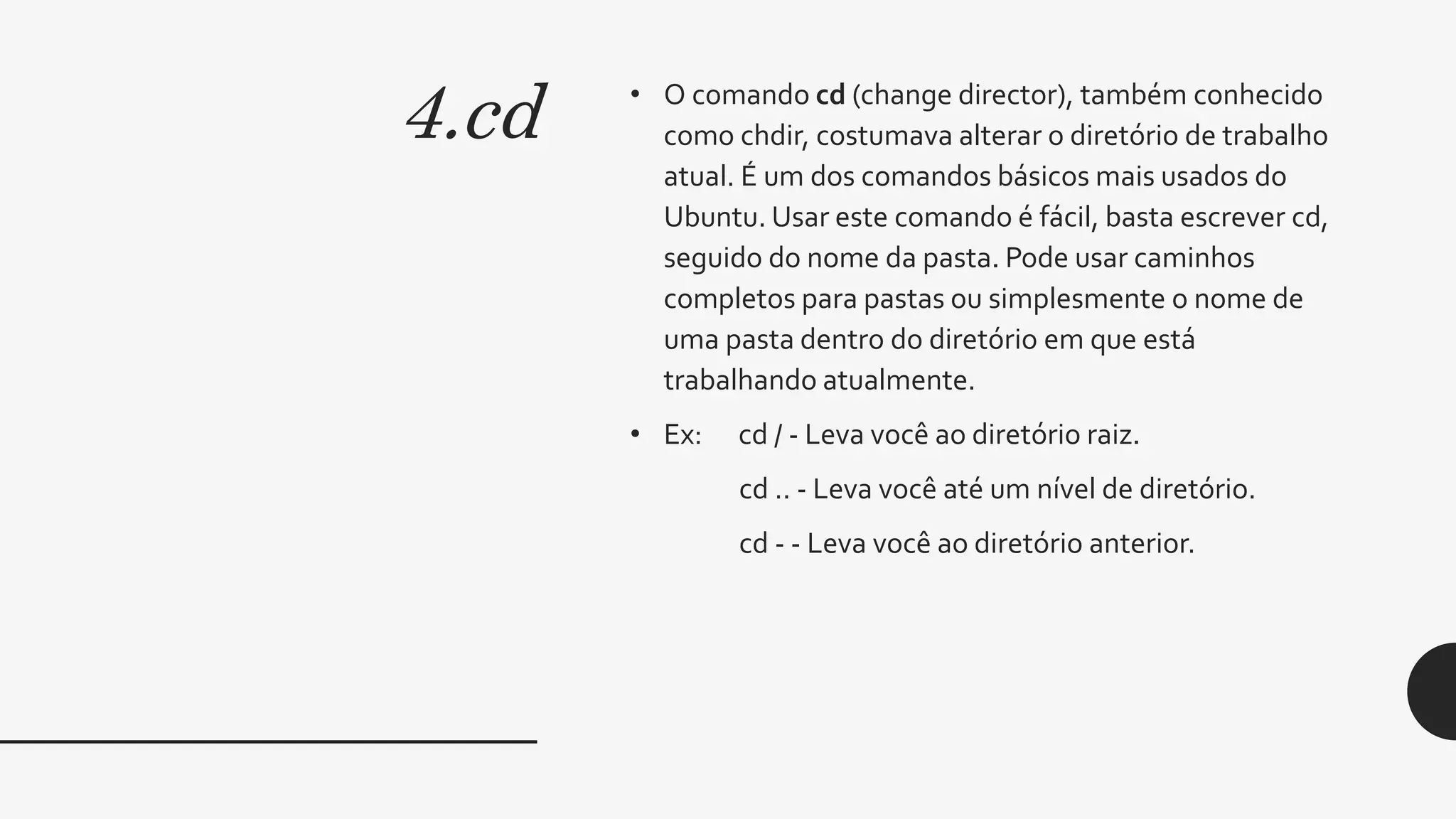 4.cd • O comando cd (change director), também conhecido
como chdir, costumava alterar o diretório de trabalho
atual. É um dos comandos básicos mais usados do
Ubuntu. Usar este comando é fácil, basta escrever cd,
seguido do nome da pasta. Pode usar caminhos
completos para pastas ou simplesmente o nome de
uma pasta dentro do diretório em que está
trabalhando atualmente.
• Ex: cd / - Leva você ao diretório raiz.
cd .. - Leva você até um nível de diretório.
cd - - Leva você ao diretório anterior.
 