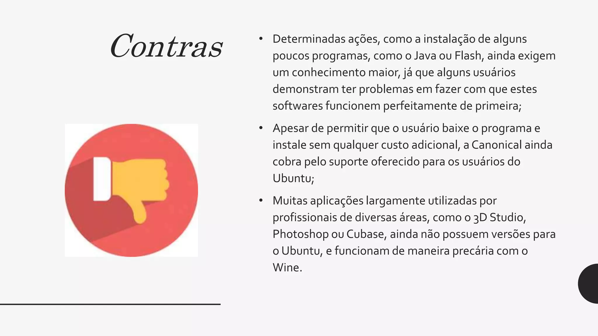Contras • Determinadas ações, como a instalação de alguns
poucos programas, como o Java ou Flash, ainda exigem
um conhecimento maior, já que alguns usuários
demonstram ter problemas em fazer com que estes
softwares funcionem perfeitamente de primeira;
• Apesar de permitir que o usuário baixe o programa e
instale sem qualquer custo adicional, a Canonical ainda
cobra pelo suporte oferecido para os usuários do
Ubuntu;
• Muitas aplicações largamente utilizadas por
profissionais de diversas áreas, como o 3D Studio,
Photoshop ou Cubase, ainda não possuem versões para
o Ubuntu, e funcionam de maneira precária com o
Wine.
 