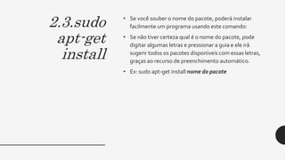2.3.sudo
apt-get
install
• Se você souber o nome do pacote, poderá instalar
facilmente um programa usando este comando:
• Se não tiver certeza qual é o nome do pacote, pode
digitar algumas letras e pressionar a guia e ele irá
sugerir todos os pacotes disponíveis com essas letras,
graças ao recurso de preenchimento automático.
• Ex: sudo apt-get install nome do pacote
 