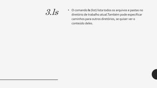 3.ls • O comando ls (list) lista todos os arquivos e pastas no
diretório de trabalho atual.Também pode especificar
caminhos para outros diretórios, se quiser ver o
conteúdo deles.
 