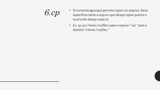 6.cp • O comando cp (copy) permite copiar um arquivo. Deve
especificar tanto o arquivo que deseja copiar quanto o
local onde deseja copiá-lo.
• Ex: cp xyz / home / myfiles copia o arquivo " xyz " para o
diretório "/ home / myfiles "
 