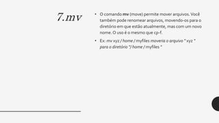 7.mv • O comando mv (move) permite mover arquivos.Você
também pode renomear arquivos, movendo-os para o
diretório em que estão atualmente, mas com um novo
nome. O uso é o mesmo que cp-f.
• Ex: mv xyz / home / myfiles moveria o arquivo " xyz "
para o diretório "/ home / myfiles "
 