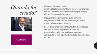 Quando foi
criado?
• O Ubuntu é uma das varias
distribuições Linux existentes no mundo. Ele foi criado
em 2004 por Mark Shuttleworth um empresário sul-
africano fundador da Canonical.
• O seu plano deu certo, sendo que o primeiro
lançamento ocorreu em em 20/10/2004 na versão
4.0 de codinomeWartyWarthog.
• Desde o seu lançamento o Ubuntu tem crescido cada
vez mais.Grandes empresas que fabricam
computadores aderiram ao Ubuntu e enviam
computadores com Ubuntu já instalado, como é o caso
da Dell.
 