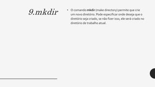 9.mkdir • O comando mkdir (make directory) permite que crie
um novo diretório. Pode especificar onde deseja que o
diretório seja criado, se não fizer isso, ele será criado no
diretório de trabalho atual.
 