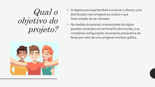Qual o
objetivo do
projeto?
• O objetivo principal de Mark era tornar o Ubuntu uma
distribuição mais amigável ao usuário e que
fosse simples de ser utilizada.
• Na medida do possível, a necessidade de digitar
grandes comandos em terminal foi diminuindo, e as
complexas configurações necessárias passavam a ser
feitas por meio de uma amigável interface gráfica.
 