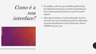 Como é a
sua
interface?
• Por padrão, o Ubuntu usa a interface gráfica Unity,
formada basicamente por uma barra de tarefas que
fica no lado esquerdo da tela e um painel na parte
superior.
• Além dessa interface, a Canonical também fornece
variantes com outros ambientes gráficos e diferentes
conjuntos de aplicativos como o Edubuntu, Ubuntu
GNOME, Kubuntu, etc.
 