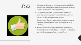 Prós • A instalação do sistema está super simples, e inclusive
permite que este seja instalado em conjunto com outro
sistema operacional, como oWindows;
• O suporte a diferentes hardwares tem melhorado a
cada dia, garantindo assim compatibilidade com um
número ainda maior de equipamentos;
• Existem boas alternativas gratuitas para quem deseja
trabalhar com edição de textos ou programação no
Ubuntu;
• Ainda é uma plataforma praticamente livre de vírus,
mostrando-se assim ideal para o ambiente corporativo
que não depende de softwares específicos.
 