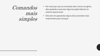 Comandos
mais
simples
• Por mais que usar os comandos não o torne um gênio,
eles ajudarão a executar algumas ações básicas no
sistema operacional.
• Dito isto irei apresentar alguns dos comandos mais
importantes para começar.
 