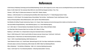 A Brief History of Marketing Technology (and Social Media Marketing) | Act-On. (2014, August 22). Act-On. https://act-on.com/blog/brief-history-social-media-marketing/
Bruner, R. (2021, March 30). The Livestream Show Will Go On. How COVID Has Changed Live Music | Time. Time.
Clement, J. (2021, May 19). Global active streamers on Twitch 2021 | Statista. Statista.
Hallanan, L. (2020, November 16). Live Streaming Drives $6 Billion USD In Sales During The 11.11 Global Shopping Festival. Forbes.
Hendricks, D. A. (2013, May 8). The Complete History of Social Media: Then And Now - Small Business Trends. Small Business Trends.
History of Streaming Media | Wowza Media Systems. (2021, April 8). Wowza Media Systems.
How Retailers Are Selling Through Livestreaming | Square. (n.d.). Square. https://squareup.com/us/en/townsquare/how-retailers-are-livestream-selling
How Social Media Changed Marketing - Vertex Marketing Agency. (n.d.). Vertex Marketing Agency.
Lin, Y. (2021, May 9). 10 Internet Statistics Every Marketer Should Know. Oberlo | Where Self Made Is Made.
Live Video Stats: What Consumers Want From Live Video. (2017, March 10). Blog.
Newberry, C. (2019, March 12). A Simple Guide to Using User-Generated Content on Social Media.
Perez, S. (2020, February 20). Twitch to top 40 million US viewers next year, forecast says | TechCrunch. TechCrunch.
Streaming Stats | 47 Must-Know Live Video Streaming Statistics. (2020, January 21).
Tuten, T. (2021). Social Media Marketing. SAGE Publications Ltd.
Twitch Statistics & Charts. (n.d.). TwitchTracker. Retrieved August 22, 2021, from https://twitchtracker.com/statistics
US brands adopt e-commerce livestreaming. (2020, October 30). WARC | Make Your Marketing Effective.
What is Marketing? — The Definition of Marketing — AMA. (n.d.). American Marketing Association.
Yanev, V. (2019, April 16). 37 Live Streaming Statistics - A Booming Industry [2021]. TechJury.
References
 