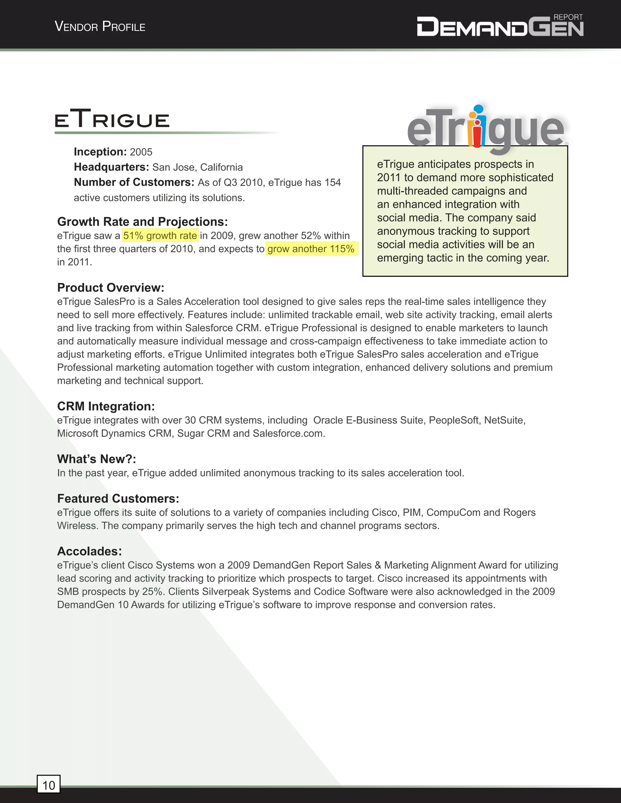 Vendor Profile




 eTrigue
        Inception: 2005
        Headquarters: San Jose, California                                     eTrigue anticipates prospects in
        Number of Customers: As of Q3 2010, eTrigue has 154                    2011 to demand more sophisticated
                                                                               multi-threaded campaigns and
        active customers utilizing its solutions.
                                                                               an enhanced integration with
     Growth Rate and Projections:                                              social media. The company said
     eTrigue saw a 51% growth rate in 2009, grew another 52% within            anonymous tracking to support
     the first three quarters of 2010, and expects to grow another 115%        social media activities will be an
     in 2011.                                                                  emerging tactic in the coming year.

     Product Overview:
     eTrigue SalesPro is a Sales Acceleration tool designed to give sales reps the real-time sales intelligence they
     need to sell more effectively. Features include: unlimited trackable email, web site activity tracking, email alerts
     and live tracking from within Salesforce CRM. eTrigue Professional is designed to enable marketers to launch
     and automatically measure individual message and cross-campaign effectiveness to take immediate action to
     adjust marketing efforts. eTrigue Unlimited integrates both eTrigue SalesPro sales acceleration and eTrigue
     Professional marketing automation together with custom integration, enhanced delivery solutions and premium
     marketing and technical support.

     CRM Integration:
     eTrigue integrates with over 30 CRM systems, including Oracle E-Business Suite, PeopleSoft, NetSuite,
     Microsoft Dynamics CRM, Sugar CRM and Salesforce.com.

     What’s New?:
     In the past year, eTrigue added unlimited anonymous tracking to its sales acceleration tool.

     Featured Customers:
     eTrigue offers its suite of solutions to a variety of companies including Cisco, PIM, CompuCom and Rogers
     Wireless. The company primarily serves the high tech and channel programs sectors.

     Accolades:
     eTrigue’s client Cisco Systems won a 2009 DemandGen Report Sales & Marketing Alignment Award for utilizing
     lead scoring and activity tracking to prioritize which prospects to target. Cisco increased its appointments with
     SMB prospects by 25%. Clients Silverpeak Systems and Codice Software were also acknowledged in the 2009
     DemandGen 10 Awards for utilizing eTrigue’s software to improve response and conversion rates.




10
 