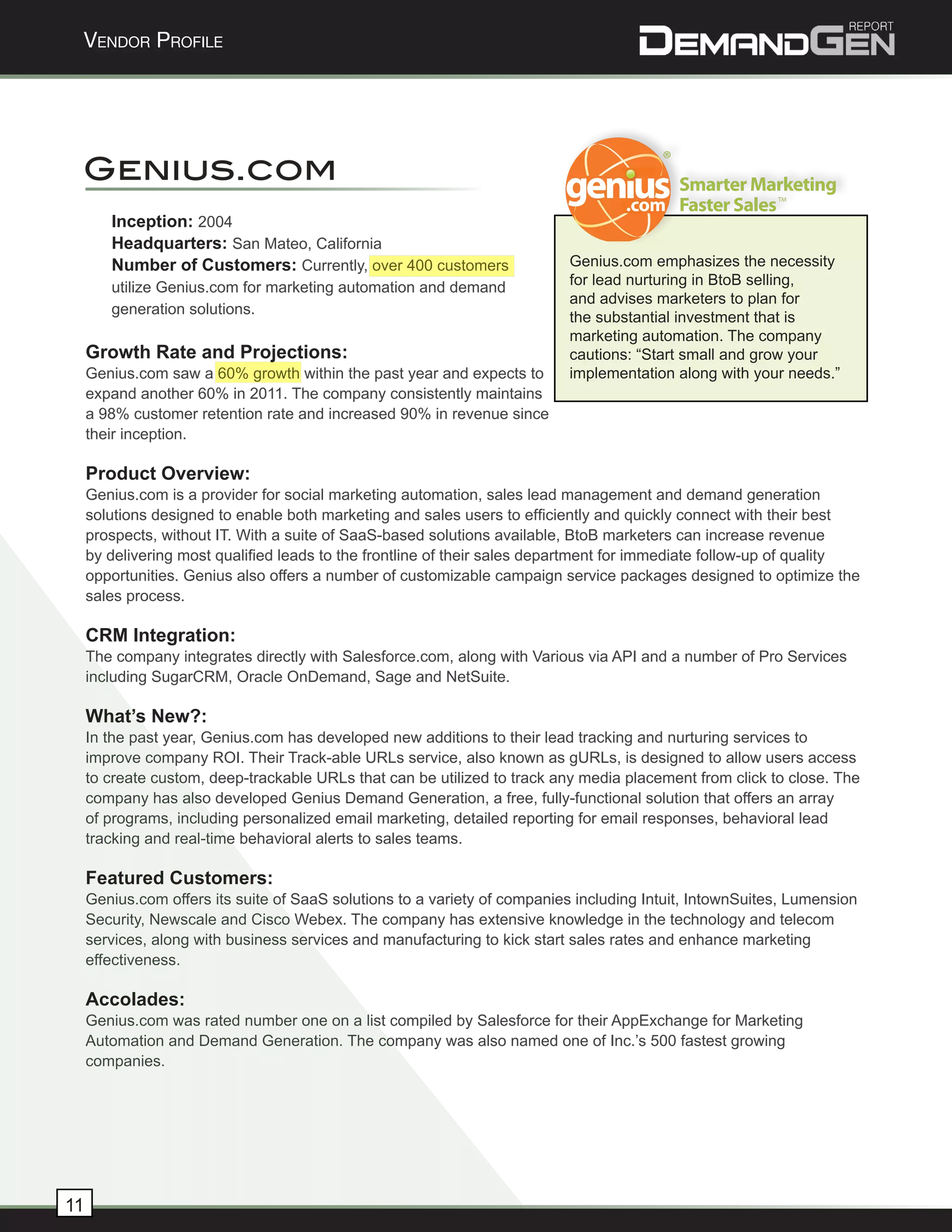 Vendor Profile




 Genius.com
                                                                                                          TM


        Inception: 2004
        Headquarters: San Mateo, California
        Number of Customers: Currently, over 400 customers                 Genius.com emphasizes the necessity
        utilize Genius.com for marketing automation and demand             for lead nurturing in BtoB selling,
                                                                           and advises marketers to plan for
        generation solutions.
                                                                           the substantial investment that is
                                                                           marketing automation. The company
     Growth Rate and Projections:                                          cautions: “Start small and grow your
     Genius.com saw a 60% growth within the past year and expects to       implementation along with your needs.”
     expand another 60% in 2011. The company consistently maintains
     a 98% customer retention rate and increased 90% in revenue since
     their inception.

     Product Overview:
     Genius.com is a provider for social marketing automation, sales lead management and demand generation
     solutions designed to enable both marketing and sales users to efficiently and quickly connect with their best
     prospects, without IT. With a suite of SaaS-based solutions available, BtoB marketers can increase revenue
     by delivering most qualified leads to the frontline of their sales department for immediate follow-up of quality
     opportunities. Genius also offers a number of customizable campaign service packages designed to optimize the
     sales process.

     CRM Integration:
     The company integrates directly with Salesforce.com, along with Various via API and a number of Pro Services
     including SugarCRM, Oracle OnDemand, Sage and NetSuite.

     What’s New?:
     In the past year, Genius.com has developed new additions to their lead tracking and nurturing services to
     improve company ROI. Their Track-able URLs service, also known as gURLs, is designed to allow users access
     to create custom, deep-trackable URLs that can be utilized to track any media placement from click to close. The
     company has also developed Genius Demand Generation, a free, fully-functional solution that offers an array
     of programs, including personalized email marketing, detailed reporting for email responses, behavioral lead
     tracking and real-time behavioral alerts to sales teams.

     Featured Customers:
     Genius.com offers its suite of SaaS solutions to a variety of companies including Intuit, IntownSuites, Lumension
     Security, Newscale and Cisco Webex. The company has extensive knowledge in the technology and telecom
     services, along with business services and manufacturing to kick start sales rates and enhance marketing
     effectiveness.

     Accolades:
     Genius.com was rated number one on a list compiled by Salesforce for their AppExchange for Marketing
     Automation and Demand Generation. The company was also named one of Inc.’s 500 fastest growing
     companies.




11
 