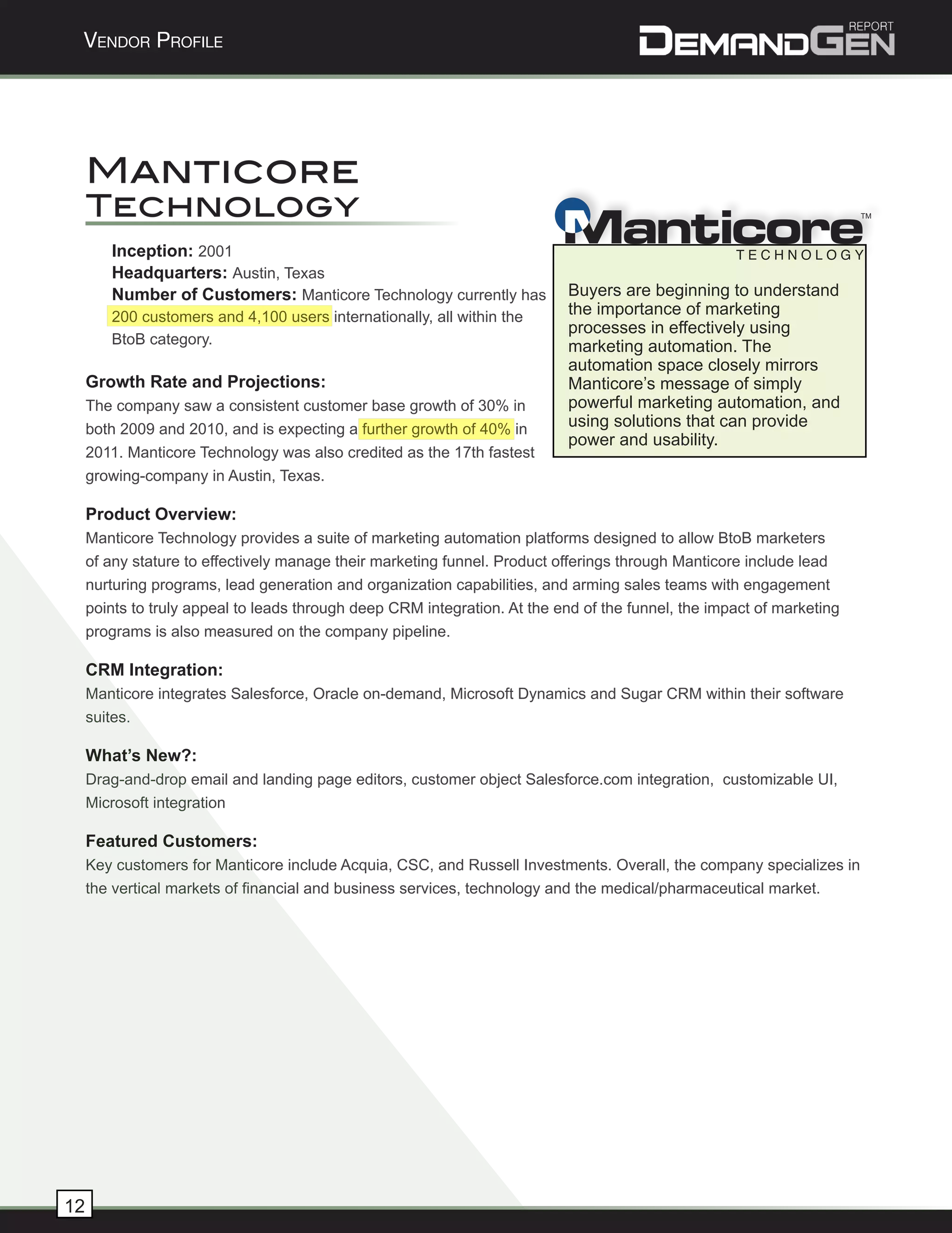 Vendor Profile




     Manticore
     Technology
                                                                           M
                                                                                                                       TM




        Inception: 2001
        Headquarters: Austin, Texas
        Number of Customers: Manticore Technology currently has             Buyers are beginning to understand
        200 customers and 4,100 users internationally, all within the       the importance of marketing
                                                                            processes in effectively using
        BtoB category.                                                      marketing automation. The
                                                                            automation space closely mirrors
     Growth Rate and Projections:                                           Manticore’s message of simply
     The company saw a consistent customer base growth of 30% in            powerful marketing automation, and
     both 2009 and 2010, and is expecting a further growth of 40% in        using solutions that can provide
                                                                            power and usability.
     2011. Manticore Technology was also credited as the 17th fastest
     growing-company in Austin, Texas.

     Product Overview:
     Manticore Technology provides a suite of marketing automation platforms designed to allow BtoB marketers
     of any stature to effectively manage their marketing funnel. Product offerings through Manticore include lead
     nurturing programs, lead generation and organization capabilities, and arming sales teams with engagement
     points to truly appeal to leads through deep CRM integration. At the end of the funnel, the impact of marketing
     programs is also measured on the company pipeline.

     CRM Integration:
     Manticore integrates Salesforce, Oracle on-demand, Microsoft Dynamics and Sugar CRM within their software
     suites.

     What’s New?:
     Drag-and-drop email and landing page editors, customer object Salesforce.com integration, customizable UI,
     Microsoft integration

     Featured Customers:
     Key customers for Manticore include Acquia, CSC, and Russell Investments. Overall, the company specializes in
     the vertical markets of financial and business services, technology and the medical/pharmaceutical market.




12
 