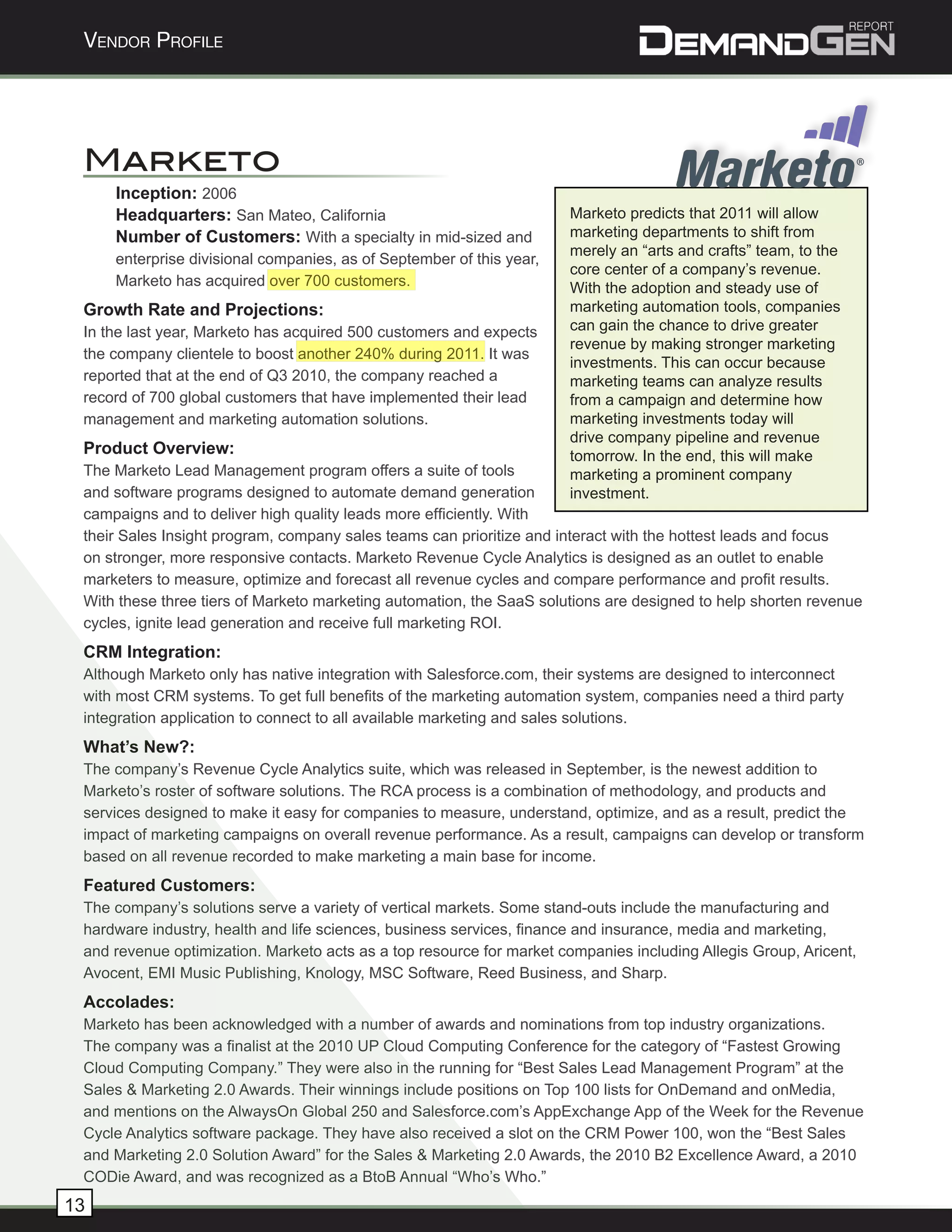 Vendor Profile




 Marketo
     Inception: 2006
     Headquarters: San Mateo, California                              Marketo predicts that 2011 will allow
     Number of Customers: With a specialty in mid-sized and           marketing departments to shift from
                                                                      merely an “arts and crafts” team, to the
     enterprise divisional companies, as of September of this year,
                                                                      core center of a company’s revenue.
     Marketo has acquired over 700 customers.                         With the adoption and steady use of
 Growth Rate and Projections:                                         marketing automation tools, companies
 In the last year, Marketo has acquired 500 customers and expects     can gain the chance to drive greater
                                                                      revenue by making stronger marketing
 the company clientele to boost another 240% during 2011. It was
                                                                      investments. This can occur because
 reported that at the end of Q3 2010, the company reached a           marketing teams can analyze results
 record of 700 global customers that have implemented their lead      from a campaign and determine how
 management and marketing automation solutions.                       marketing investments today will
                                                                      drive company pipeline and revenue
 Product Overview:                                                    tomorrow. In the end, this will make
 The Marketo Lead Management program offers a suite of tools          marketing a prominent company
 and software programs designed to automate demand generation         investment.
 campaigns and to deliver high quality leads more efficiently. With
 their Sales Insight program, company sales teams can prioritize and interact with the hottest leads and focus
 on stronger, more responsive contacts. Marketo Revenue Cycle Analytics is designed as an outlet to enable
 marketers to measure, optimize and forecast all revenue cycles and compare performance and profit results.
 With these three tiers of Marketo marketing automation, the SaaS solutions are designed to help shorten revenue
 cycles, ignite lead generation and receive full marketing ROI.
 CRM Integration:
 Although Marketo only has native integration with Salesforce.com, their systems are designed to interconnect
 with most CRM systems. To get full benefits of the marketing automation system, companies need a third party
 integration application to connect to all available marketing and sales solutions.
 What’s New?:
 The company’s Revenue Cycle Analytics suite, which was released in September, is the newest addition to
 Marketo’s roster of software solutions. The RCA process is a combination of methodology, and products and
 services designed to make it easy for companies to measure, understand, optimize, and as a result, predict the
 impact of marketing campaigns on overall revenue performance. As a result, campaigns can develop or transform
 based on all revenue recorded to make marketing a main base for income.
 Featured Customers:
 The company’s solutions serve a variety of vertical markets. Some stand-outs include the manufacturing and
 hardware industry, health and life sciences, business services, finance and insurance, media and marketing,
 and revenue optimization. Marketo acts as a top resource for market companies including Allegis Group, Aricent,
 Avocent, EMI Music Publishing, Knology, MSC Software, Reed Business, and Sharp.
 Accolades:
 Marketo has been acknowledged with a number of awards and nominations from top industry organizations.
 The company was a finalist at the 2010 UP Cloud Computing Conference for the category of “Fastest Growing
 Cloud Computing Company.” They were also in the running for “Best Sales Lead Management Program” at the
 Sales & Marketing 2.0 Awards. Their winnings include positions on Top 100 lists for OnDemand and onMedia,
 and mentions on the AlwaysOn Global 250 and Salesforce.com’s AppExchange App of the Week for the Revenue
 Cycle Analytics software package. They have also received a slot on the CRM Power 100, won the “Best Sales
 and Marketing 2.0 Solution Award” for the Sales & Marketing 2.0 Awards, the 2010 B2 Excellence Award, a 2010
 CODie Award, and was recognized as a BtoB Annual “Who’s Who.”
13
 